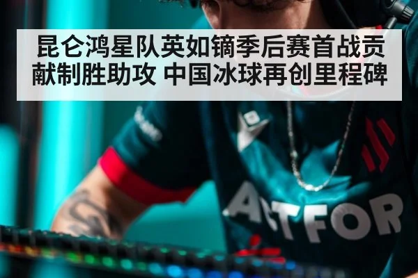 昆仑鸿星队英如镝季后赛首战贡献制胜助攻 中国冰球再创里程碑
